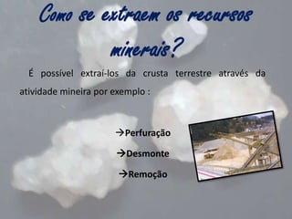Como se extraem os recursos

minerais?
É possível extraí-los da crusta terrestre através da

atividade mineira por exemplo :

Perfuração
Desmonte
Remoção

 