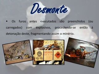 Desmonte


Os furos antes executados são preenchidos (ou

carregados)

com

explosivos,

procedendo-se

detonação deste, fragmentando assim o minério.

então

á

 