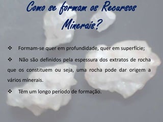 Como se formam os Recursos
Minerais?


Formam-se quer em profundidade, quer em superfície;



Não são definidos pela espessura dos extratos de rocha

que os constituem ou seja, uma rocha pode dar origem a
vários minerais.


Têm um longo período de formação.

 