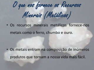 O que nos fornece os Recursos
Minerais (Metálicos)
• Os recursos minerais metálicos fornece-nos
metais como o ferro, chumbo e ouro.

• Os metais entram na composição de inúmeros

produtos que tornam a nossa vida mais fácil.

 