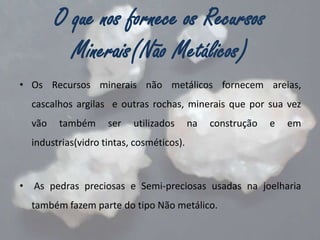 O que nos fornece os Recursos
Minerais(Não Metálicos)
• Os Recursos minerais não metálicos fornecem areias,
cascalhos argilas e outras rochas, minerais que por sua vez

vão

também

ser

utilizados

na

construção

e

em

industrias(vidro tintas, cosméticos).

•

As pedras preciosas e Semi-preciosas usadas na joelharia
também fazem parte do tipo Não metálico.

 