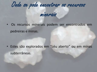 Onde se pode encontrar os recursos
minerais
• Os recursos minerais podem ser encontrados em
pedreiras e minas.

• Estes são explorados em “céu aberto” ou em minas
subterrâneas.

 