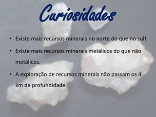 Curiosidades
• Existe mais recursos minerais no norte do que no sul!
• Existe mais recursos minerais metálicos do que não
metálicos.
• A exploração de recursos minerais não passam os 4
km de profundidade.

 