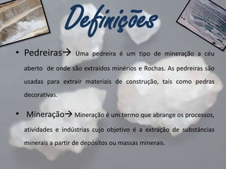 Definições
• Pedreiras

Uma pedreira é um tipo de mineração a céu

aberto de onde são extraídos minérios e Rochas. As pedreiras são
usadas para extrair materiais de construção, tais como pedras
decorativas.

• Mineração Mineração é um termo que abrange os processos,
atividades e indústrias cujo objetivo é a extração de substâncias

minerais a partir de depósitos ou massas minerais.

 