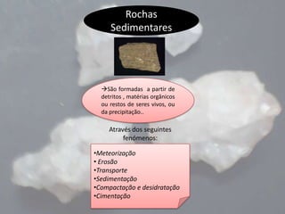 Rochas
Sedimentares

São formadas a partir de
detritos , matérias orgânicos
ou restos de seres vivos, ou
da precipitação..

Através dos seguintes
fenómenos:
•Meteorização
• Erosão
•Transporte
•Sedimentação
•Compactação e desidratação
•Cimentação

 