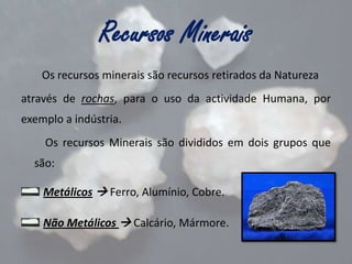 Recursos Minerais
Os recursos minerais são recursos retirados da Natureza

através de rochas, para o uso da actividade Humana, por
exemplo a indústria.
Os recursos Minerais são divididos em dois grupos que
são:
Metálicos  Ferro, Alumínio, Cobre.

Não Metálicos  Calcário, Mármore.

 