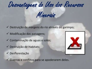 Desvantagens do Uso dos Recursos
Minerais
 Destruição de margens do rio através do garimpo;
 Modificação das paisagens;

 Contaminação de aguas e solos;
 Destruição de Habitats;
 Desflorestação
 Guerras e conflitos para se apoderarem deles.

 