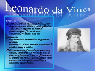 Biografia:
Leonardo da Vinci nasceu em Vinci, perto
de Florença, na Itália, a 15 de Abril de
1452. Filho ilegítimo do notário
florentino Ser Piero e de uma
camponesa, foi criado pelo pai.
Destacou-se
como cientista, matemático, engenheiro, i
nventor,
anatomista, pintor, escultor, arquitecto, b
otânico, poeta e músico.
Muitos acham que Leonardo foi apenas um
artista, entretanto, ele foi muito mais do
que isso. Pertenceu à era da Renascença
e, embora lhe faltasse uma educação mais
clássica, ele foi engenheiro militar e
visualizou equipamentos.
 