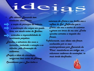 • Na ciência, Leonardo teve
excelentes ideias como:
a noção do princípio da inércia;
a aceleração dos corpos em queda
livre, um século antes de Galileu;
entendeu a impossibilidade do
movimento perpétuo;
Estudou a estrutura dos ossos e
músculos, incluindo o coração e as
válvulas, pela dissecação de
cadáveres.
Propôs a ideia da circulação
sanguínea bem antes de Harvey.
Considerava que a Lua tinha a
natureza da Terra e seu brilho era o
reflexo do Sol. Defendia que a
Terra não era o centro do universo
e girava em torno de seu eixo. Tinha
opiniões corretas a respeito dos
fósseis.
Infelizmente, suas ideias não foram
conhecidas por os seus
contemporâneos pois Leonardo da
Vinci mantinha-as em código, em
volumosos cadernos de anotações, só
mais tarde decifradas.
 