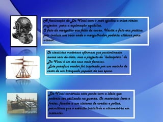 A fascinação de Da Vinci com o mar ajudou a criar vários
projectos para a exploração aquática.
O fato de mergulho era feito de couro. Vestir o fato era prático,
pois incluía um saco onde o mergulhador poderia utilizar para
urinar.
Os cientistas modernos afirmam que possivelmente
nunca saiu do chão, mas o projecto do “helicóptero” de
Da Vinci é um dos seus mais famosos.
Este parafuso voador foi inspirada por um moinho de
vento de um brinquedo popular da sua época.
Da Vinci construiu esta ponte com a ideia que
poderia ser utilizada na guerra. Os materiais leves e
fortes, fixados a um sistema de cordas e polias,
permitiam que o exército instalá-la e atravessá-la em
instantes.
 