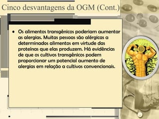 Cinco desvantagens da OGM (Cont.)

  • Os alimentos transgênicos poderiam aumentar
    as alergias. Muitas pessoas são alérgicas a
    determinados alimentos em virtude das
    proteínas que elas produzem. Há evidências
    de que os cultivos transgênicos podem
    proporcionar um potencial aumento de
    alergias em relação a cultivos convencionais.
 