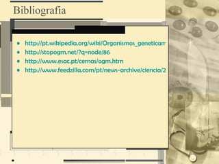 Bibliografia

•   http://pt.wikipedia.org/wiki/Organismos_geneticamente_modificados
•   http://stopogm.net/?q=node/86
•   http://www.esac.pt/cernas/ogm.htm
•   http://www.feedzilla.com/pt/news-archive/ciencia/2008-10-14-ogm.htm
 