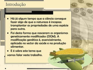 Introdução

• Há já algum tempo que a ciência consegue
  fazer algo de que a natureza é incapaz:
  transplantar as propriedades de uma espécie
  para outra.
• Foi desta forma que nasceram os organismos
  geneticamente modificados (OGM). A
  modificação genética é, essencialmente,
  aplicada no sector da saúde e na produção
  alimentar.
• E é sobre este tema que
vamos falar neste trabalho.
 