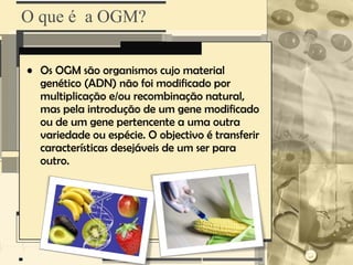 O que é a OGM?

• Os OGM são organismos cujo material
  genético (ADN) não foi modificado por
  multiplicação e/ou recombinação natural,
  mas pela introdução de um gene modificado
  ou de um gene pertencente a uma outra
  variedade ou espécie. O objectivo é transferir
  características desejáveis de um ser para
  outro.
 