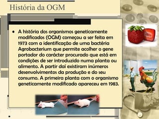 História da OGM

• A história dos organismos geneticamente
  modificados (OGM) começou a ser feita em
  1973 com a identificação de uma bactéria
  Agrobacterium que permite acolher o gene
  portador do carácter procurado que está em
  condições de ser introduzido numa planta ou
  alimento. A partir daí existiram inúmeros
  desenvolvimentos da produção e do seu
  consumo. A primeira planta com o organismo
  geneticamente modificado apareceu em 1983.
 