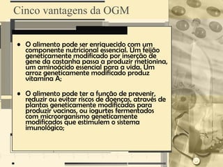 Cinco vantagens da OGM

• O alimento pode ser enriquecido com um
  componente nutricional essencial. Um feijão
  geneticamente modificado por inserção de
  gene da castanha passa a produzir metionina,
  um aminoácido essencial para a vida. Um
  arroz geneticamente modificado produz
  vitamina A;

• O alimento pode ter a função de prevenir,
  reduzir ou evitar riscos de doenças, através de
  plantas geneticamente modificadas para
  produzir vacinas, ou iogurtes fermentados
  com microorganismo geneticamente
  modificados que estimulem o sistema
  imunológico;
 