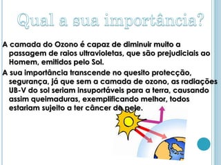 A camada do Ozono é capaz de diminuir muito a
  passagem de raios ultravioletas, que são prejudiciais ao
  Homem, emitidos pelo Sol.
A sua importância transcende no quesito protecção,
  segurança, já que sem a camada de ozono, as radiações
  UB-V do sol seriam insuportáveis para a terra, causando
  assim queimaduras, exemplificando melhor, todos
  estariam sujeito a ter câncer de pele.
 