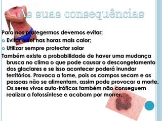 Para nos protegermos devemos evitar:
 Evitar o sol nas horas mais calor;

 Utilizar sempre protector solar

Também existe a probabilidade de haver uma mudança
  brusca no clima o que pode causar o descongelamento
  dos glaciares e se isso acontecer poderá inundar
  territórios. Provoca a fome, pois os campos secam e as
  pessoas não se alimentam, assim pode provocar a morte.
  Os seres vivos auto-tróficos também não conseguem
  realizar a fotossíntese e acabam por morrer.
 