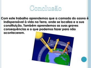 Com este trabalho aprendemos que a camada do ozono é
 indispensável à vida na Terra, onde se localiza e a sua
 constituição. Também aprendemos as suas graves
 consequências e o que podemos fazer para não
 acontecerem.
 