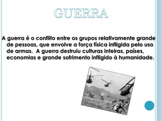 A guerra é o conflito entre os grupos relativamente grande
  de pessoas, que envolve a força física infligida pelo uso
  de armas. A guerra destruiu culturas inteiras, países,
  economias e grande sofrimento infligido à humanidade.
 