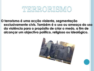 O terrorismo é uma acção violenta, segmentação
 exclusivamente civis. Também é o uso ou ameaça do uso
 da violência para o propósito de criar o medo, a fim de
 alcançar um objectivo político, religioso ou ideológico.
 