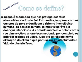 O Ozono é a camada que nos protege dos raios
 ultravioletas vindos do Sol. Estas radiações provocam os
 cancros de pele e danificam o sistema imunológico
 humano, as pessoas tornam-se mais vulneráveis a
 doenças infecciosas. A camada mantém o calor, com a
 sua diminuição o ar arrefece mudando por completo os
 padrões globais do vento, tudo isto se reflecte numa
 alteração do clima o que por sua vez irá afectar toda a
 Vida do planeta Terra.
 
