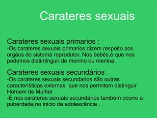 Carateres sexuais

Carateres sexuais primarios :
-Os carateres sexuais primarios dizem respeito aos
orgãos do sistema reprodutor. Nos bebés,é que nos
podemos distintinguir de menino ou menina.

Carateres sexuais secundários :
-Os carateres sexuais secundarios são outras
características externas que nos permitem distinguir
Homem de Mulher .
-E nos carateres sexuais secundários também ocorre a
puberdade,no inicio da adolescência .
 