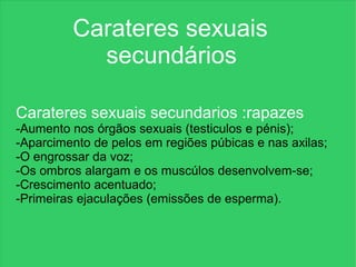 Carateres sexuais
           secundários

Carateres sexuais secundarios :rapazes
      Carateres sexuais
-Aumento nos órgãos sexuais (testiculos e pénis);
      secundários
-Aparcimento de pelos em regiões púbicas e nas axilas;
-O engrossar da voz;
-Os ombros alargam e os muscúlos desenvolvem-se;
-Crescimento acentuado;
-Primeiras ejaculações (emissões de esperma).
 