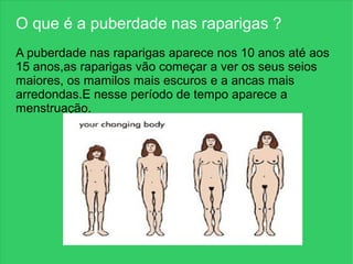 O que é a puberdade nas raparigas ?
A puberdade nas raparigas aparece nos 10 anos até aos
15 anos,as raparigas vão começar a ver os seus seios
maiores, os mamilos mais escuros e a ancas mais
arredondas.E nesse período de tempo aparece a
menstruação.
 
