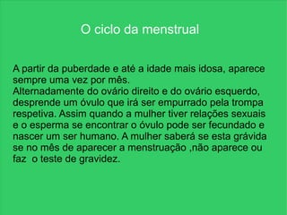 O ciclo da menstrual

A partir da puberdade e até a idade mais idosa, aparece
sempre uma vez por mês.
Alternadamente do ovário direito e do ovário esquerdo,
desprende um óvulo que irá ser empurrado pela trompa
respetiva. Assim quando a mulher tiver relações sexuais
e o esperma se encontrar o óvulo pode ser fecundado e
nascer um ser humano. A mulher saberá se esta grávida
se no mês de aparecer a menstruação ,não aparece ou
faz o teste de gravidez.
 