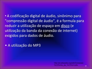 • A codificação digital de áudio, sinônimo para
"compressão digital de áudio", é a formula para
reduzir a utilização de espaço em disco (e
utilização da banda da conexão de internet)
exigidos para dados de áudio.
• A utilização do MP3
10
http://pt.wikipedia.org/wiki/Compress
%C3%A3o_de_%C3%A1udio
 