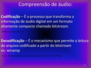 Compreensão de áudio:
Codificação – É o processo que transforma a
informação de áudio digital em um formato
altamente compacto chamado bitstream.
Fonte: buscamp3.com.br
 
Decodificação – É o mecanismo que permite a leitura
do arquivo codificado a partir do bitstream
ex: winamp
Fonte: (http://pt.wikipedia.org/wiki/Compress%C3%A3o_de_%C3%A1udio)
11
 