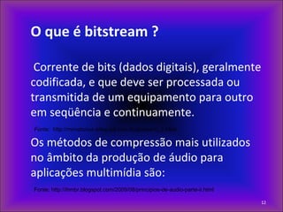 O que é bitstream ?
Corrente de bits (dados digitais), geralmente
codificada, e que deve ser processada ou
transmitida de um equipamento para outro
em seqüência e continuamente.
Fonte: http://mirnatonus.sites.uol.com.br/glossario_b.html
Os métodos de compressão mais utilizados
no âmbito da produção de áudio para
aplicações multimídia são:
Fonte: http://ihmbr.blogspot.com/2009/08/principios-de-audio-parte-ii.html
12
 