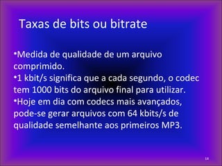 Taxas de bits ou bitrate
•Medida de qualidade de um arquivo
comprimido.
•1 kbit/s significa que a cada segundo, o codec
tem 1000 bits do arquivo final para utilizar.
•Hoje em dia com codecs mais avançados,
pode-se gerar arquivos com 64 kbits/s de
qualidade semelhante aos primeiros MP3.
14
 