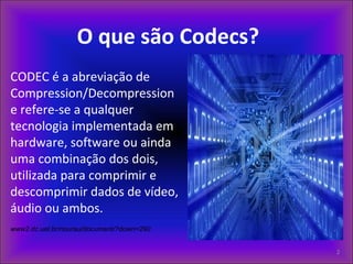 O que são Codecs?
CODEC é a abreviação de
Compression/Decompression
e refere-se a qualquer
tecnologia implementada em
hardware, software ou ainda
uma combinação dos dois,
utilizada para comprimir e
descomprimir dados de vídeo,
áudio ou ambos.
www2.dc.uel.br/nourau/document/?down=290
2
 