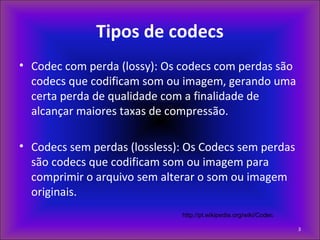 Tipos de codecs
• Codec com perda (lossy): Os codecs com perdas são
codecs que codificam som ou imagem, gerando uma
certa perda de qualidade com a finalidade de
alcançar maiores taxas de compressão.
• Codecs sem perdas (lossless): Os Codecs sem perdas
são codecs que codificam som ou imagem para
comprimir o arquivo sem alterar o som ou imagem
originais.
http://pt.wikipedia.org/wiki/Codec
3
 