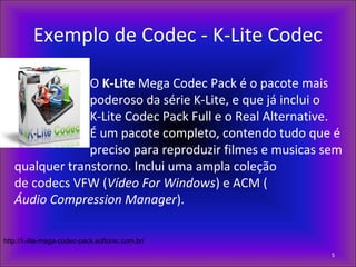 Exemplo de Codec - K-Lite Codec
O K-Lite Mega Codec Pack é o pacote mais
poderoso da série K-Lite, e que já inclui o
K-Lite Codec Pack Full e o Real Alternative.
É um pacote completo, contendo tudo que é
preciso para reproduzir filmes e musicas sem
qualquer transtorno. Inclui uma ampla coleção
de codecs VFW (Vídeo For Windows) e ACM (
Áudio Compression Manager).
5
http://k-lite-mega-codec-pack.softonic.com.br/
 