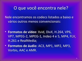 O que você encontra nele?
Nele encontramos os codecs listados a baixo e
vários outros menos convencionais:
• Formatos de vídeo: Xvid, DivX, H.264, VP6,
VP7, MPEG-2, MPEG-1, Indeo 4 e 5, MP4, FLV,
H.261 e RealMedia;
• Formatos de áudio: AC3, MP1, MP2, MP3,
Vorbis, AAC e AMR.
6
 