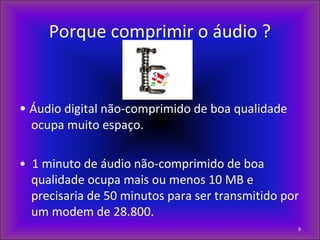 Porque comprimir o áudio ?
• Áudio digital não-comprimido de boa qualidade
ocupa muito espaço.
• 1 minuto de áudio não-comprimido de boa
qualidade ocupa mais ou menos 10 MB e
precisaria de 50 minutos para ser transmitido por
um modem de 28.800.
9
 