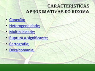 Características
             aproximativas do rizoma
•   Conexão;
•   Heterogeneidade;
•   Multiplicidade;
•   Ruptura a-significante;
•   Cartografia;
•   Decalcomania;
 