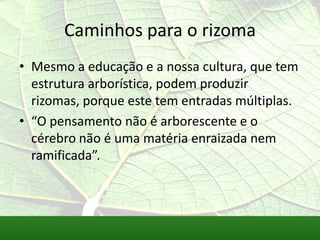 Caminhos para o rizoma
• Mesmo a educação e a nossa cultura, que tem
  estrutura arborística, podem produzir
  rizomas, porque este tem entradas múltiplas.
• “O pensamento não é arborescente e o
  cérebro não é uma matéria enraizada nem
  ramificada”.
 