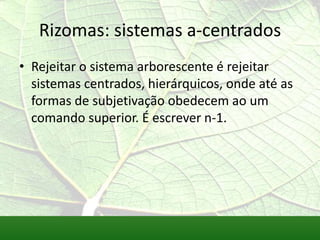Rizomas: sistemas a-centrados
• Rejeitar o sistema arborescente é rejeitar
  sistemas centrados, hierárquicos, onde até as
  formas de subjetivação obedecem ao um
  comando superior. É escrever n-1.
 