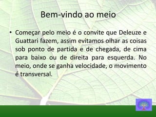 Bem-vindo ao meio
• Começar pelo meio é o convite que Deleuze e
  Guattari fazem, assim evitamos olhar as coisas
  sob ponto de partida e de chegada, de cima
  para baixo ou de direita para esquerda. No
  meio, onde se ganha velocidade, o movimento
  é transversal.
 