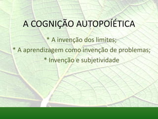 A COGNIÇÃO AUTOPOÍÉTICA
           * A invenção dos limites;
* A aprendizagem como invenção de problemas;
          * Invenção e subjetividade
 