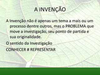 A INVENÇÃO
A Invenção não é apenas um tema a mais ou um
  processo dentre outros, mas o PROBLEMA que
  move a investigação, seu ponto de partida e
  sua originalidade.
O sentido da Investigação
CONHECER # REPRESENTAR
 