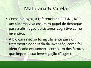 Maturana & Varela
• Como biologos, a referencia da COGNIÇÃO a
  um sistema vivo assumirá papel de destaque
  para a afirmaçao do sistema cognitivo como
  inventivo;
• A Biologia não só foi insuficiente para um
  tratamento adequado da invenção, como foi
  identificada exatamente como um dos fatores
  que impediu sua investigação (Piaget).
 
