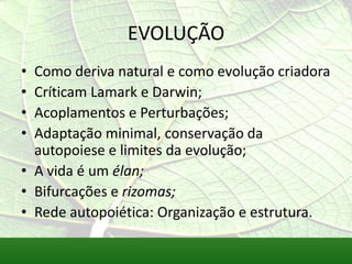 EVOLUÇÃO
• Como deriva natural e como evolução criadora
• Críticam Lamark e Darwin;
• Acoplamentos e Perturbações;
• Adaptação minimal, conservação da
  autopoiese e limites da evolução;
• A vida é um élan;
• Bifurcações e rizomas;
• Rede autopoiética: Organização e estrutura.
 