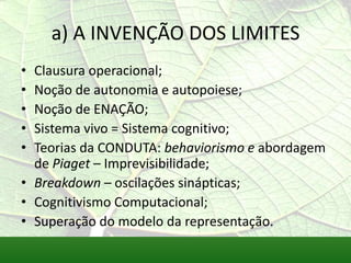 a) A INVENÇÃO DOS LIMITES
• Clausura operacional;
• Noção de autonomia e autopoiese;
• Noção de ENAÇÃO;
• Sistema vivo = Sistema cognitivo;
• Teorias da CONDUTA: behaviorismo e abordagem
  de Piaget – Imprevisibilidade;
• Breakdown – oscilações sinápticas;
• Cognitivismo Computacional;
• Superação do modelo da representação.
 
