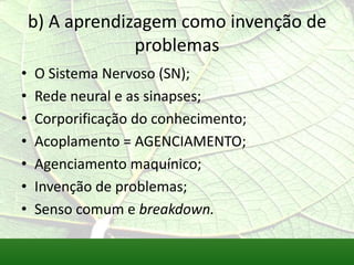 b) A aprendizagem como invenção de
                 problemas
•   O Sistema Nervoso (SN);
•   Rede neural e as sinapses;
•   Corporificação do conhecimento;
•   Acoplamento = AGENCIAMENTO;
•   Agenciamento maquínico;
•   Invenção de problemas;
•   Senso comum e breakdown.
 