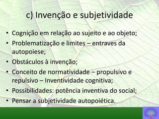 c) Invenção e subjetividade
• Cognição em relação ao sujeito e ao objeto;
• Problematização e limites – entraves da
  autopoiese;
• Obstáculos à invenção;
• Conceito de normatividade – propulsivo e
  repulsivo – Inventividade cognitiva;
• Possibilidades: potência inventiva do social;
• Pensar a subjetividade autopoiética.
 
